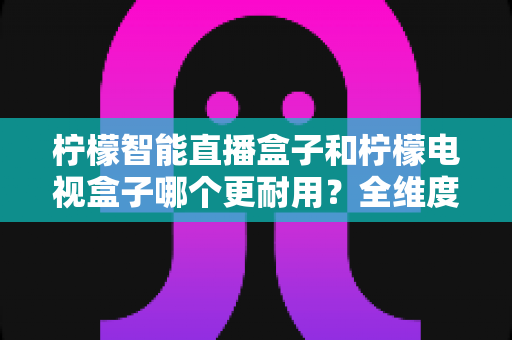 柠檬智能直播盒子和柠檬电视盒子哪个更耐用?全维度深度对比评测,帮你选到更耐用的家庭观影神器 柠檬智能直播盒子和柠檬电视盒子哪个更耐用?全维度深度对比评测,帮你选到更耐用的家庭观影神器