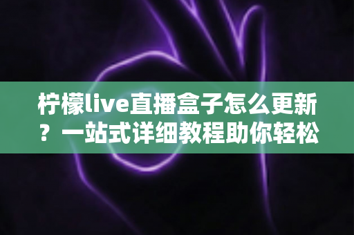 柠檬live直播盒子怎么更新?一站式详细教程助你轻松完成版本升级 柠檬live直播盒子怎么更新?一站式详细教程助你轻松完成版本升级