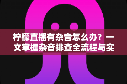 柠檬直播有杂音怎么办？一文掌握杂音排查全流程与实用解决技巧
