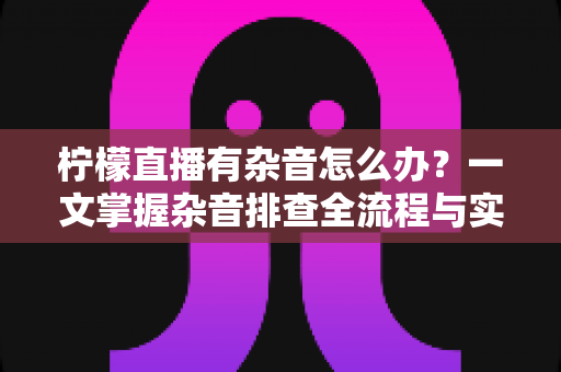 柠檬直播有杂音怎么办？一文掌握杂音排查全流程与实用解决技巧