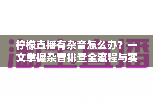 柠檬直播有杂音怎么办？一文掌握杂音排查全流程与实用解决技巧