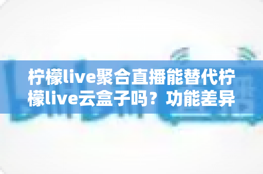 柠檬live聚合直播能替代柠檬live云盒子吗?功能差异与选择决策全解析 柠檬live聚合直播能替代柠檬live云盒子吗?功能差异与选择决策全解析