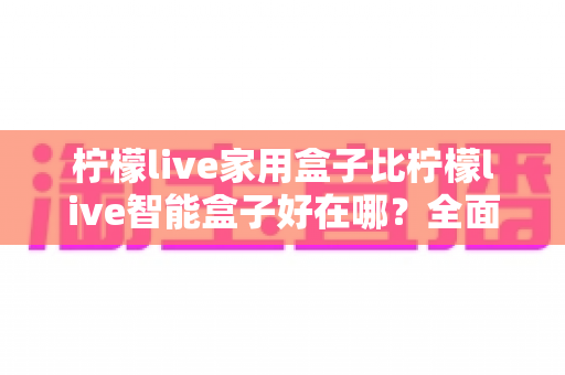 柠檬live家用盒子比柠檬live智能盒子好在哪？全面深度对比帮你选对家庭影音神器