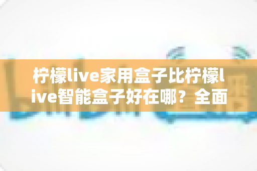 柠檬live家用盒子比柠檬live智能盒子好在哪？全面深度对比帮你选对家庭影音神器