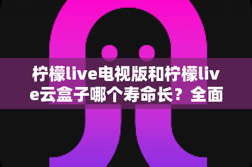 柠檬live电视版和柠檬live云盒子哪个寿命长？全面解析两款产品的使用寿命差异