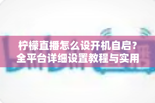 柠檬直播怎么设开机自启?全平台详细设置教程与实用技巧一站式解析 柠檬直播怎么设开机自启?全平台详细设置教程与实用技巧一站式解析