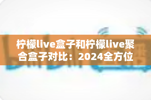 柠檬live盒子和柠檬live聚合盒子对比:2024全方位深度评测,看完再买不踩坑! 柠檬live盒子和柠檬live聚合盒子对比:2024全方位深度评测,看完再买不踩坑!