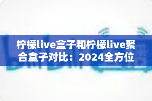 柠檬live盒子和柠檬live聚合盒子对比:2024全方位深度评测,看完再买不踩坑! 柠檬live盒子和柠檬live聚合盒子对比:2024全方位深度评测,看完再买不踩坑!