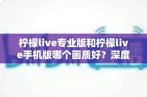 柠檬live专业版和柠檬live手机版哪个画质好？深度对比解析帮你选出最佳观看体验