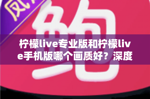 柠檬live专业版和柠檬live手机版哪个画质好？深度对比解析帮你选出最佳观看体验