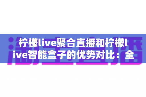 柠檬live聚合直播和柠檬live智能盒子的优势对比：全面解析两大方案，帮您找到最适合的观影利器
