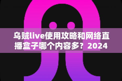 乌贼live使用攻略和网络直播盒子哪个内容多?2024最全观看指南与内容对比解析 乌贼live使用攻略和网络直播盒子哪个内容多?2024最全观看指南与内容对比解析