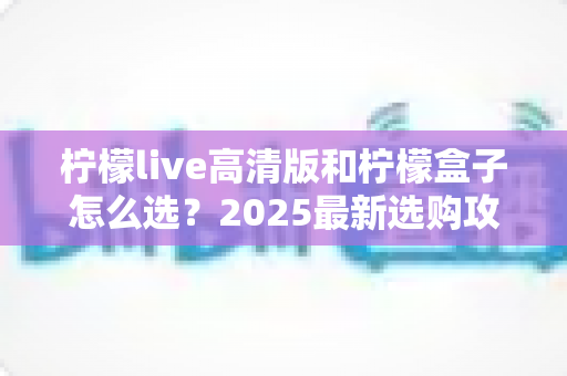 柠檬live高清版和柠檬盒子怎么选？2025最新选购攻略帮你一次看懂