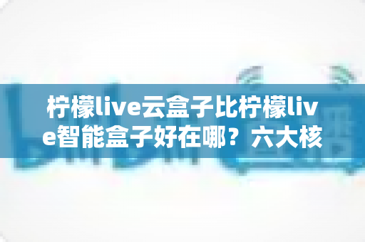 柠檬live云盒子比柠檬live智能盒子好在哪?六大核心差异全解析,看完再买不后悔 柠檬live云盒子比柠檬live智能盒子好在哪?六大核心差异全解析,看完再买不后悔