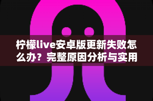 柠檬live安卓版更新失败怎么办？完整原因分析与实用解决方案汇总