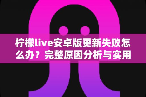 柠檬live安卓版更新失败怎么办？完整原因分析与实用解决方案汇总