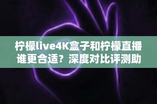 柠檬live4K盒子和柠檬直播谁更合适？深度对比评测助你选出最佳观影方案