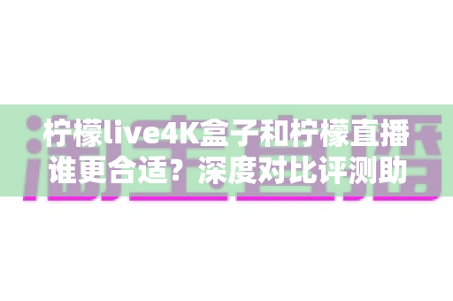 柠檬live4K盒子和柠檬直播谁更合适？深度对比评测助你选出最佳观影方案