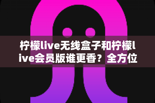 柠檬live无线盒子和柠檬live会员版谁更香？全方位深度对比，看完这篇再决定不后悔