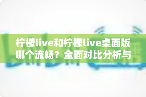 柠檬live和柠檬live桌面版哪个流畅?全面对比分析与实用建议 柠檬live和柠檬live桌面版哪个流畅?全面对比分析与实用建议