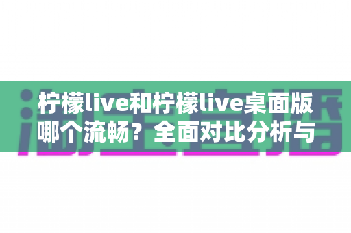 柠檬live和柠檬live桌面版哪个流畅?全面对比分析与实用建议 柠檬live和柠檬live桌面版哪个流畅?全面对比分析与实用建议