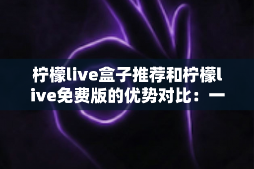 柠檬live盒子推荐和柠檬live免费版的优势对比：一篇读懂设备与版本的实用选购指南