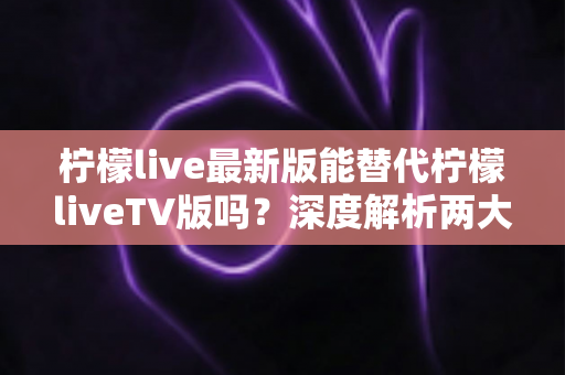 柠檬live最新版能替代柠檬liveTV版吗？深度解析两大版本差异与选择指南