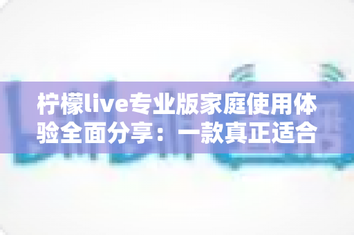 柠檬live专业版家庭使用体验全面分享:一款真正适合全家人的直播软件值得入手吗? 柠檬live专业版家庭使用体验全面分享:一款真正适合全家人的直播软件值得入手吗?