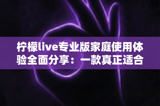 柠檬live专业版家庭使用体验全面分享:一款真正适合全家人的直播软件值得入手吗? 柠檬live专业版家庭使用体验全面分享:一款真正适合全家人的直播软件值得入手吗?