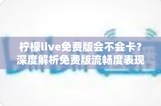 柠檬live免费版会不会卡？深度解析免费版流畅度表现与实用优化攻略