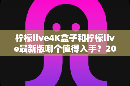柠檬live4K盒子和柠檬live最新版哪个值得入手？2025年超全选购对比指南帮你一次看懂