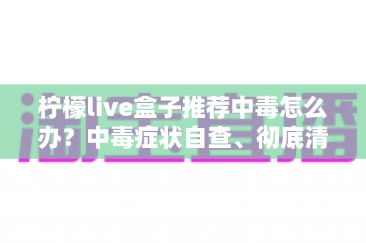 柠檬live盒子推荐中毒怎么办?中毒症状自查、彻底清理与日常防护全攻略 柠檬live盒子推荐中毒怎么办?中毒症状自查、彻底清理与日常防护全攻略