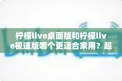 柠檬live桌面版和柠檬live极速版哪个更适合家用?超全面家用直播软件对比指南帮你一次选对 柠檬live桌面版和柠檬live极速版哪个更适合家用?超全面家用直播软件对比指南帮你一次选对