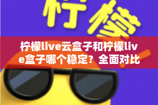 柠檬live云盒子和柠檬live盒子哪个稳定？全面对比分析助你做出明智选择