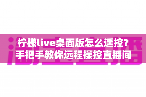 柠檬live桌面版怎么遥控?手把手教你远程操控直播间的完整方法与实用技巧 柠檬live桌面版怎么遥控?手把手教你远程操控直播间的完整方法与实用技巧