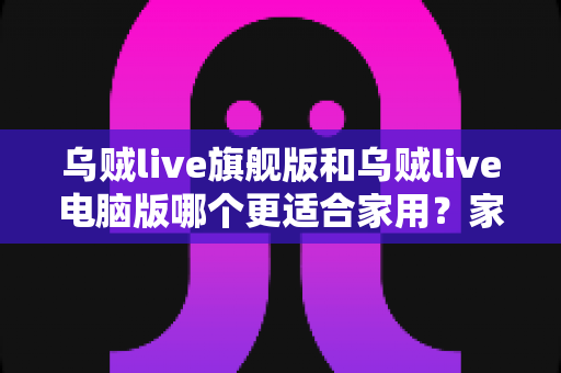 乌贼live旗舰版和乌贼live电脑版哪个更适合家用？家用直播工具全方位对比与选购指南