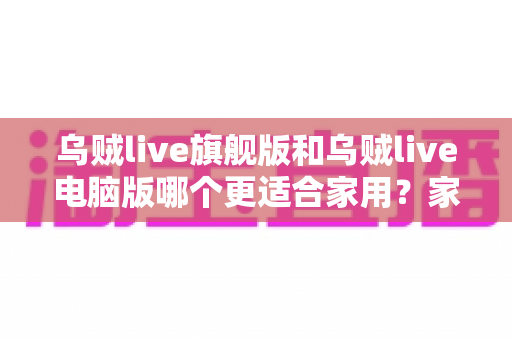 乌贼live旗舰版和乌贼live电脑版哪个更适合家用？家用直播工具全方位对比与选购指南