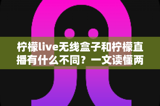 柠檬live无线盒子和柠檬直播有什么不同？一文读懂两者核心差异与选购指南