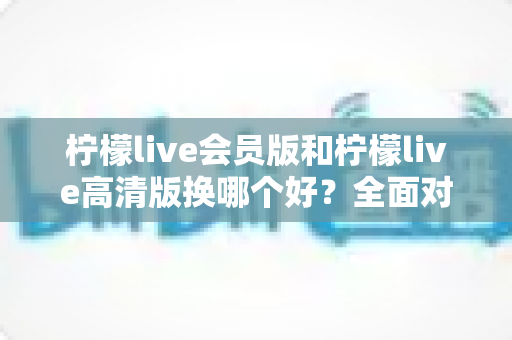 柠檬live会员版和柠檬live高清版换哪个好?全面对比分析与选购指南,帮你找到最适合自己的版本 柠檬live会员版和柠檬live高清版换哪个好?全面对比分析与选购指南,帮你找到最适合自己的版本
