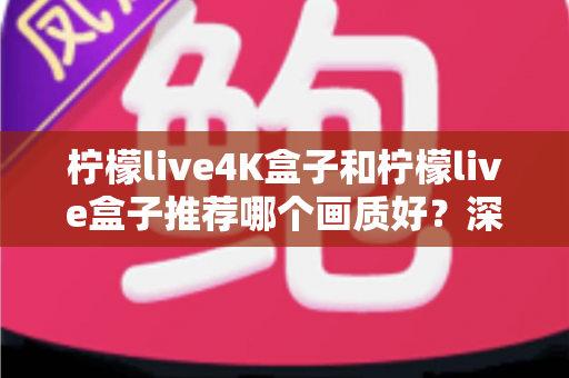 柠檬live4K盒子和柠檬live盒子推荐哪个画质好？深度画质对比与选购指南
