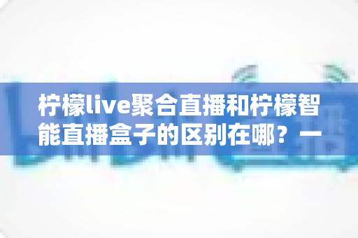 柠檬live聚合直播和柠檬智能直播盒子的区别在哪?一文看懂两大直播工具的定位、功能与选购思路 柠檬live聚合直播和柠檬智能直播盒子的区别在哪?一文看懂两大直播工具的定位、功能与选购思路