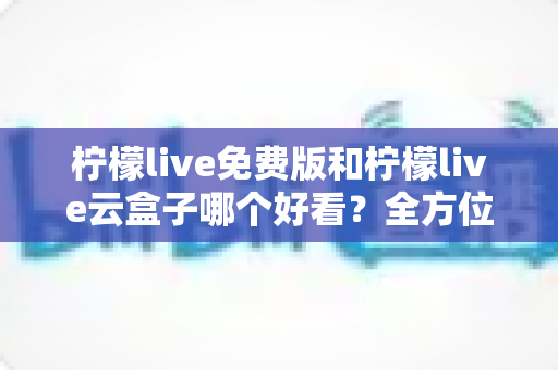 柠檬live免费版和柠檬live云盒子哪个好看？全方位深度对比评测指南