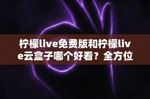 柠檬live免费版和柠檬live云盒子哪个好看？全方位深度对比评测指南