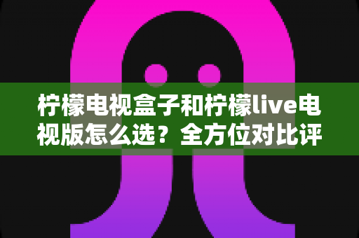 柠檬电视盒子和柠檬live电视版怎么选?全方位对比评测助你找到最佳家庭观影方案 柠檬电视盒子和柠檬live电视版怎么选?全方位对比评测助你找到最佳家庭观影方案