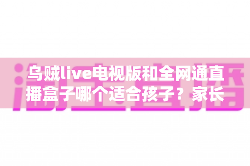 乌贼live电视版和全网通直播盒子哪个适合孩子？家长必看的全面对比与安全选择指南