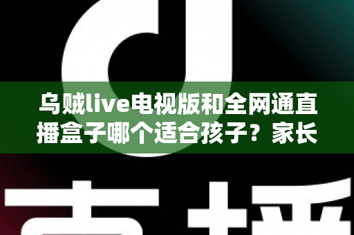 乌贼live电视版和全网通直播盒子哪个适合孩子？家长必看的全面对比与安全选择指南