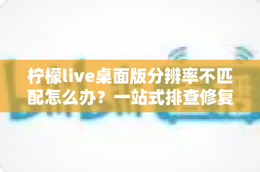柠檬live桌面版分辨率不匹配怎么办？一站式排查修复方案，快速还原清晰流畅的观看体验