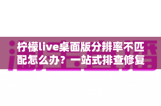 柠檬live桌面版分辨率不匹配怎么办？一站式排查修复方案，快速还原清晰流畅的观看体验