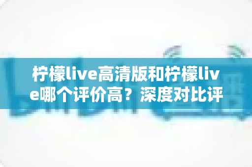 柠檬live高清版和柠檬live哪个评价高？深度对比评测帮你选对版本