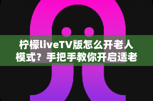 柠檬liveTV版怎么开老人模式？手把手教你开启适老模式，让长辈轻松看电视